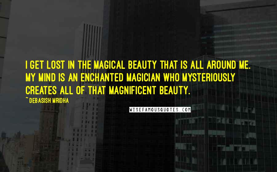 Debasish Mridha Quotes: I get lost in the magical beauty that is all around me. My mind is an enchanted magician who mysteriously creates all of that magnificent beauty.
