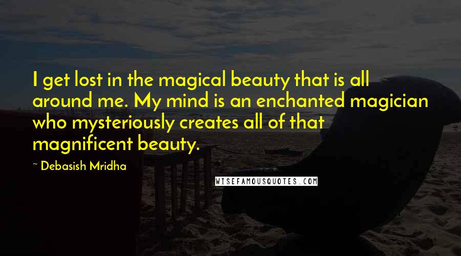 Debasish Mridha Quotes: I get lost in the magical beauty that is all around me. My mind is an enchanted magician who mysteriously creates all of that magnificent beauty.