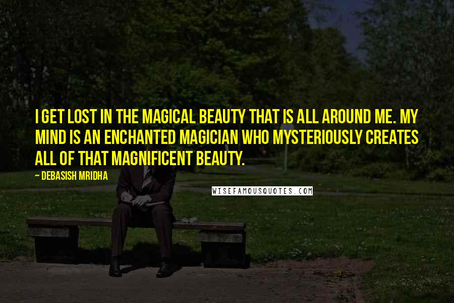 Debasish Mridha Quotes: I get lost in the magical beauty that is all around me. My mind is an enchanted magician who mysteriously creates all of that magnificent beauty.