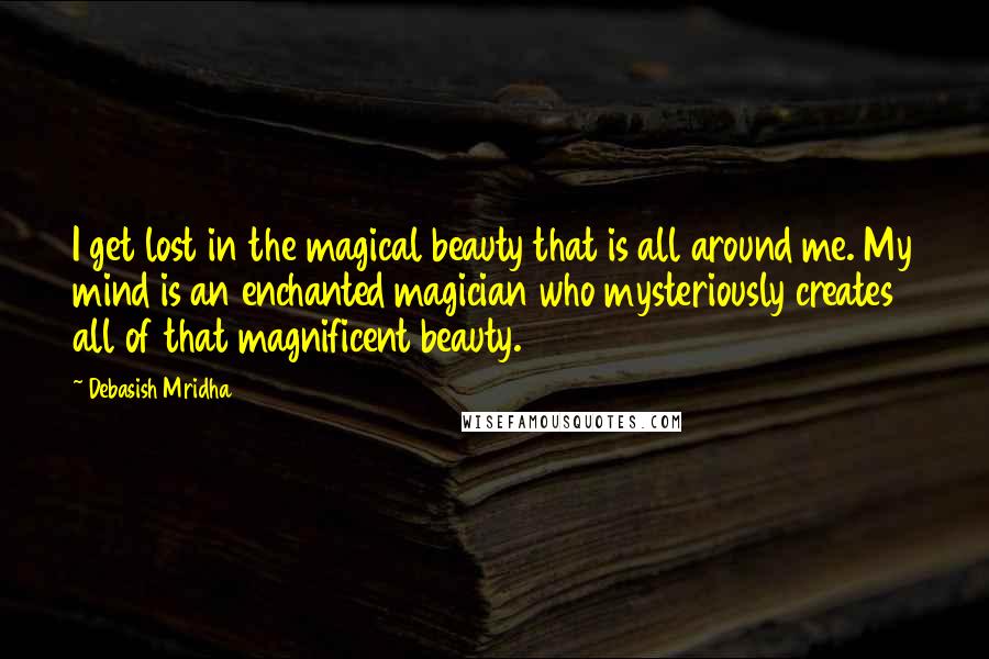 Debasish Mridha Quotes: I get lost in the magical beauty that is all around me. My mind is an enchanted magician who mysteriously creates all of that magnificent beauty.