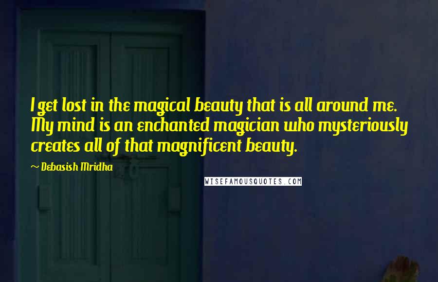 Debasish Mridha Quotes: I get lost in the magical beauty that is all around me. My mind is an enchanted magician who mysteriously creates all of that magnificent beauty.