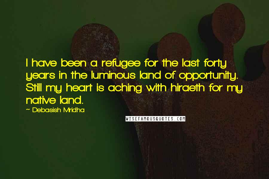 Debasish Mridha Quotes: I have been a refugee for the last forty years in the luminous land of opportunity. Still my heart is aching with hiraeth for my native land.