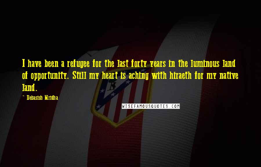 Debasish Mridha Quotes: I have been a refugee for the last forty years in the luminous land of opportunity. Still my heart is aching with hiraeth for my native land.