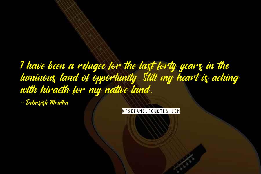 Debasish Mridha Quotes: I have been a refugee for the last forty years in the luminous land of opportunity. Still my heart is aching with hiraeth for my native land.