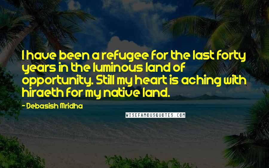 Debasish Mridha Quotes: I have been a refugee for the last forty years in the luminous land of opportunity. Still my heart is aching with hiraeth for my native land.