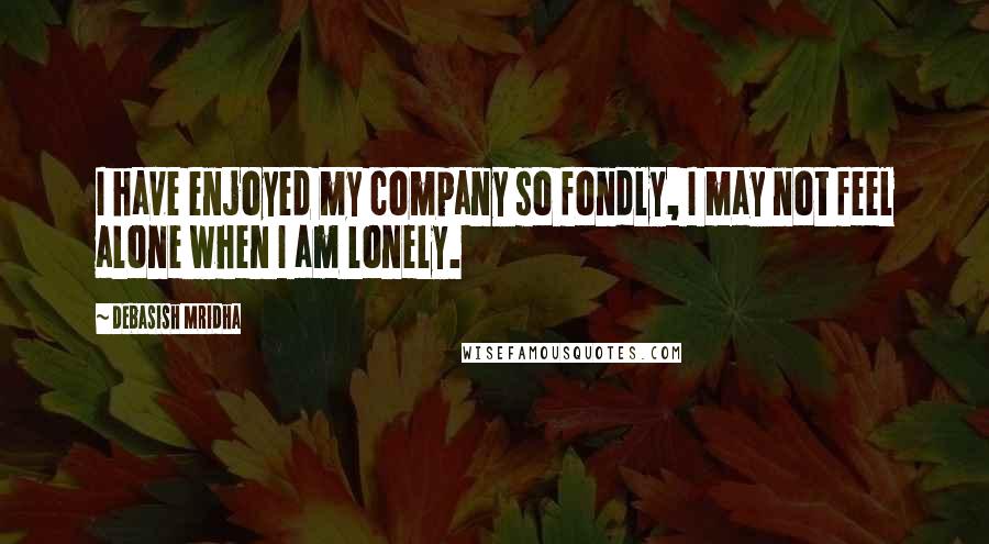 Debasish Mridha Quotes: I have enjoyed my company so fondly, I may not feel alone when I am lonely.