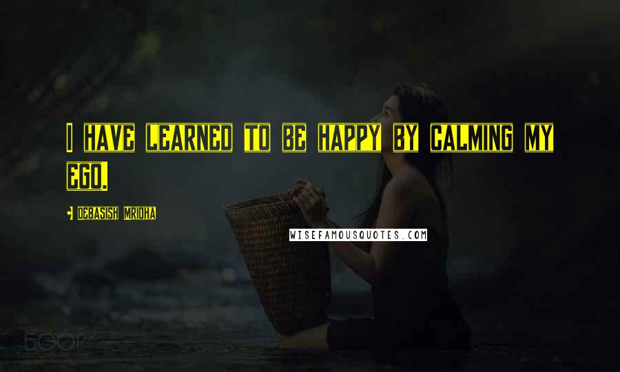 Debasish Mridha Quotes: I have learned to be happy by calming my ego.
