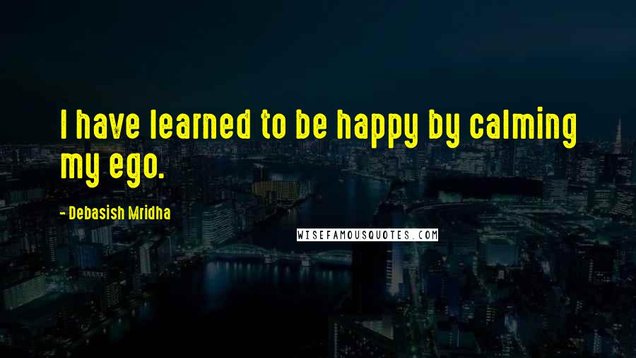 Debasish Mridha Quotes: I have learned to be happy by calming my ego.