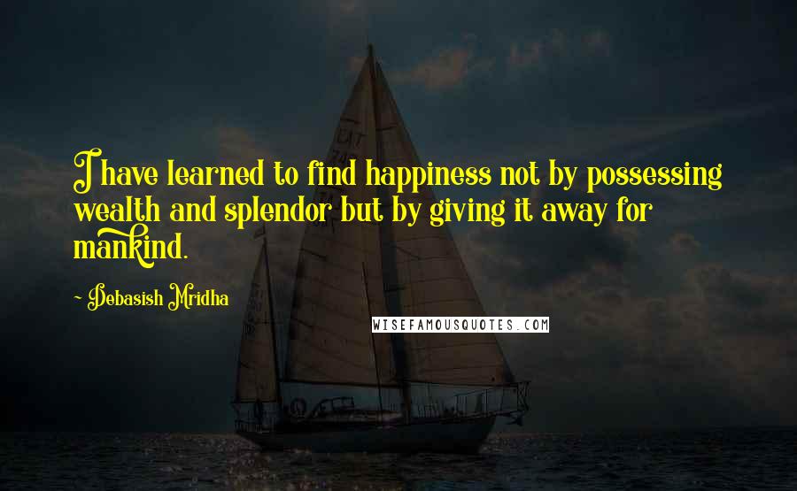 Debasish Mridha Quotes: I have learned to find happiness not by possessing wealth and splendor but by giving it away for mankind.