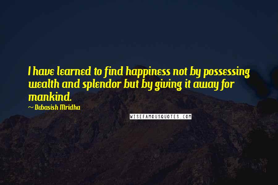 Debasish Mridha Quotes: I have learned to find happiness not by possessing wealth and splendor but by giving it away for mankind.