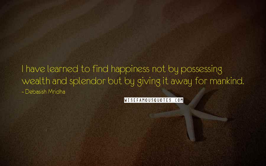 Debasish Mridha Quotes: I have learned to find happiness not by possessing wealth and splendor but by giving it away for mankind.