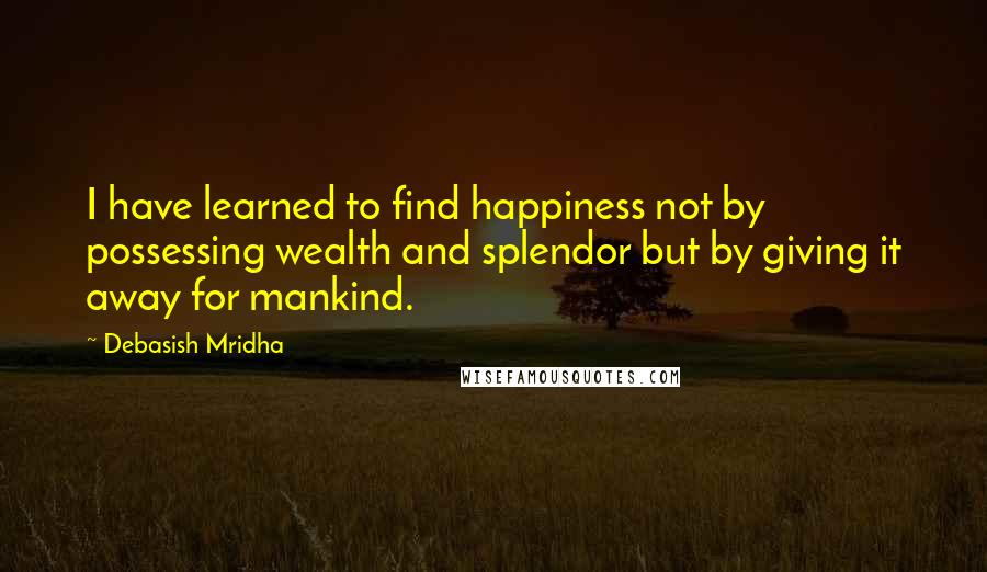 Debasish Mridha Quotes: I have learned to find happiness not by possessing wealth and splendor but by giving it away for mankind.