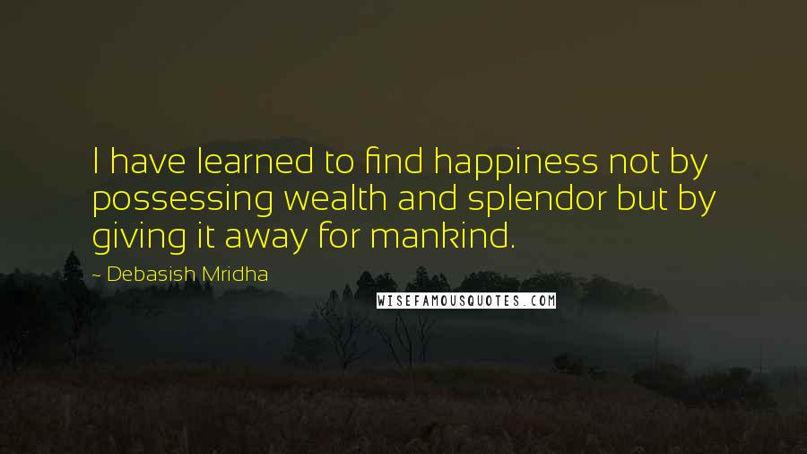 Debasish Mridha Quotes: I have learned to find happiness not by possessing wealth and splendor but by giving it away for mankind.