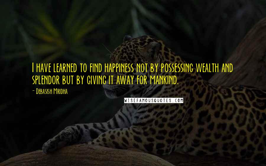 Debasish Mridha Quotes: I have learned to find happiness not by possessing wealth and splendor but by giving it away for mankind.