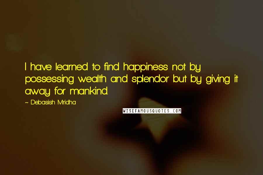 Debasish Mridha Quotes: I have learned to find happiness not by possessing wealth and splendor but by giving it away for mankind.