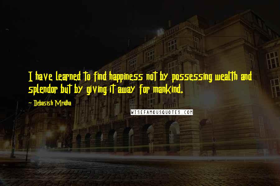 Debasish Mridha Quotes: I have learned to find happiness not by possessing wealth and splendor but by giving it away for mankind.