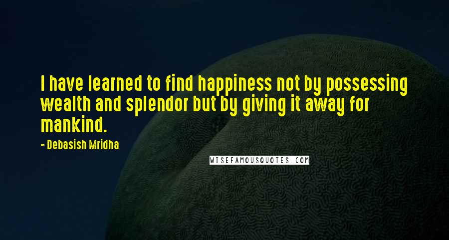 Debasish Mridha Quotes: I have learned to find happiness not by possessing wealth and splendor but by giving it away for mankind.