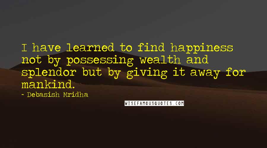 Debasish Mridha Quotes: I have learned to find happiness not by possessing wealth and splendor but by giving it away for mankind.