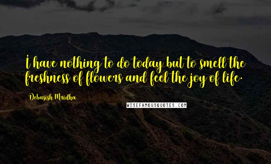 Debasish Mridha Quotes: I have nothing to do today but to smell the freshness of flowers and feel the joy of life.