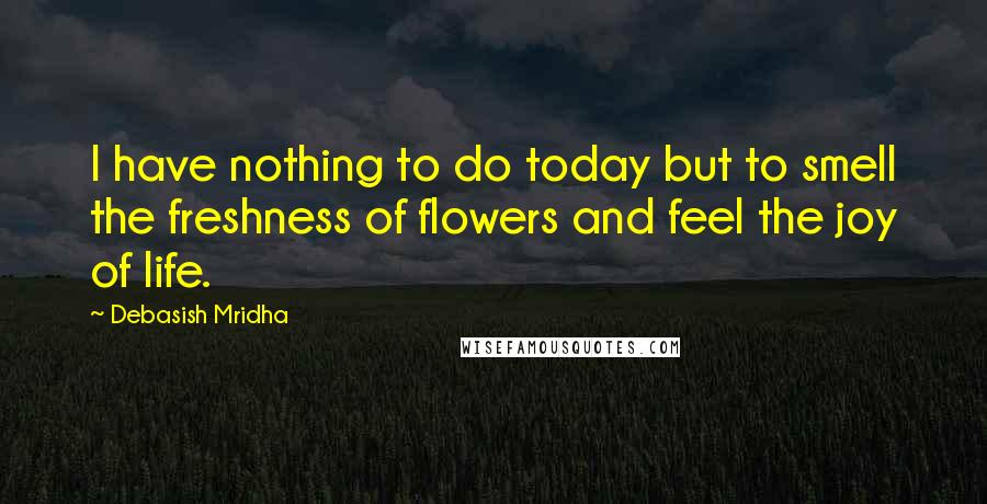 Debasish Mridha Quotes: I have nothing to do today but to smell the freshness of flowers and feel the joy of life.