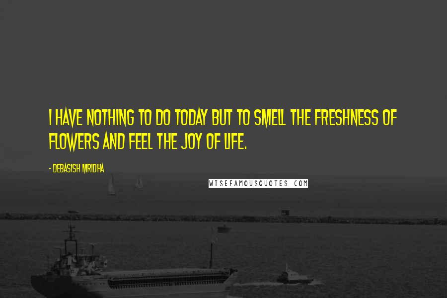 Debasish Mridha Quotes: I have nothing to do today but to smell the freshness of flowers and feel the joy of life.