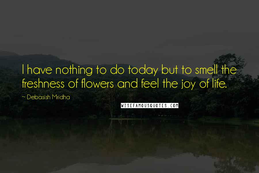 Debasish Mridha Quotes: I have nothing to do today but to smell the freshness of flowers and feel the joy of life.