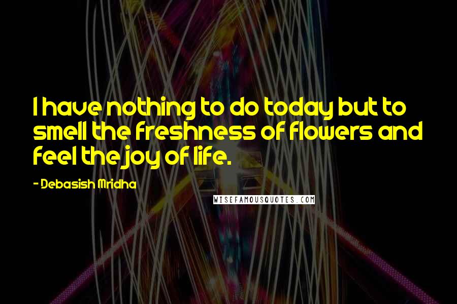 Debasish Mridha Quotes: I have nothing to do today but to smell the freshness of flowers and feel the joy of life.