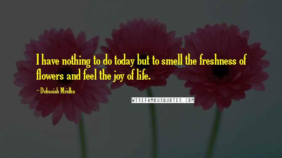 Debasish Mridha Quotes: I have nothing to do today but to smell the freshness of flowers and feel the joy of life.