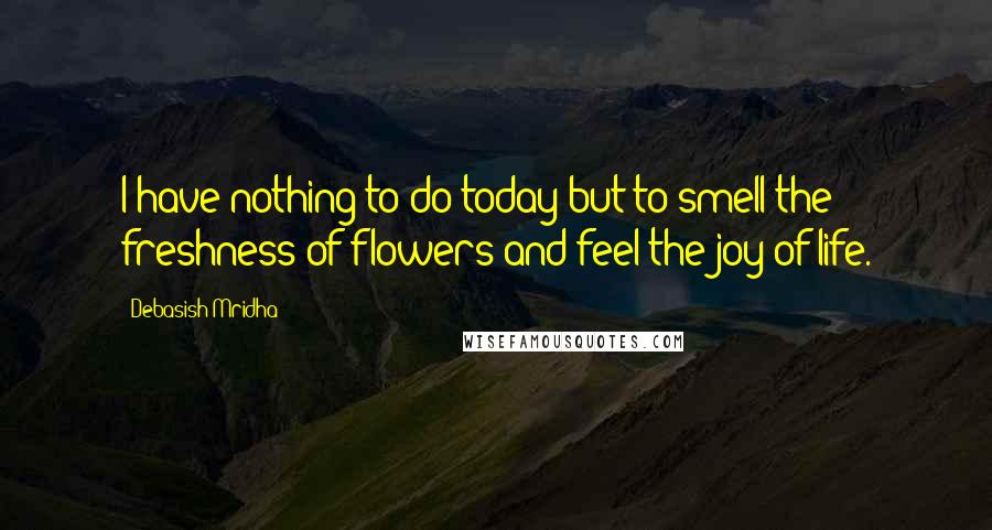 Debasish Mridha Quotes: I have nothing to do today but to smell the freshness of flowers and feel the joy of life.