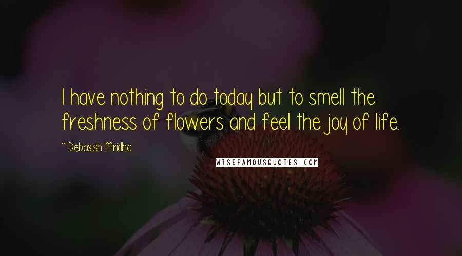 Debasish Mridha Quotes: I have nothing to do today but to smell the freshness of flowers and feel the joy of life.