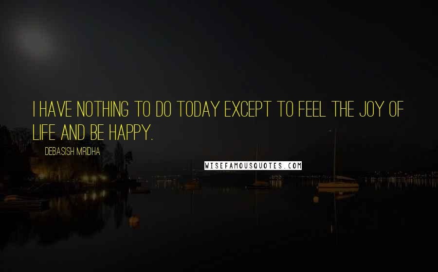 Debasish Mridha Quotes: I have nothing to do today except to feel the joy of life and be happy.
