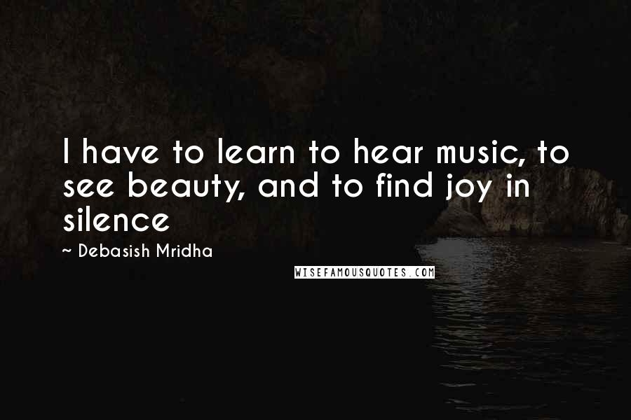 Debasish Mridha Quotes: I have to learn to hear music, to see beauty, and to find joy in silence