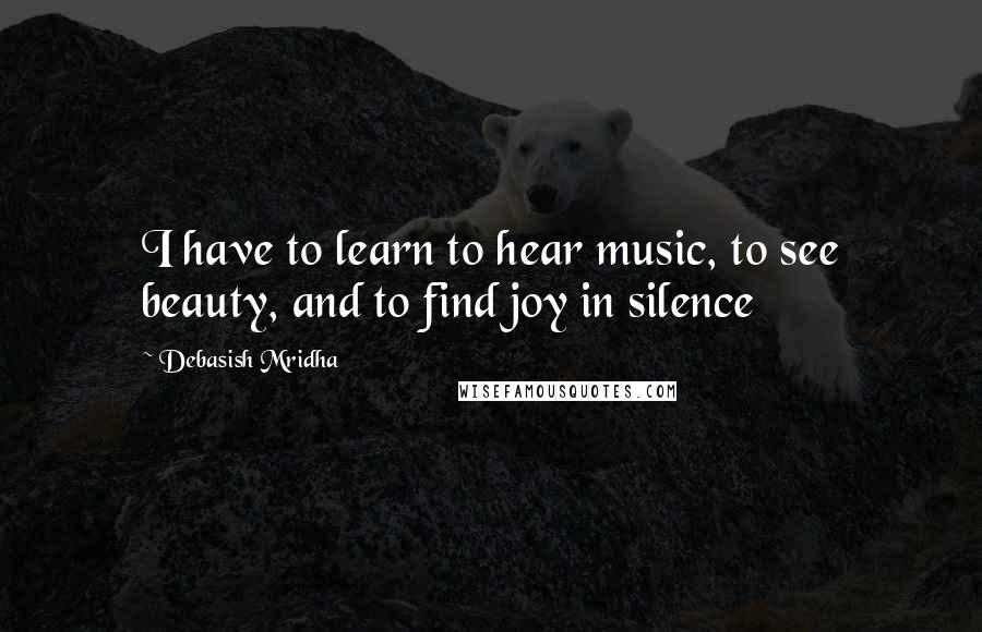 Debasish Mridha Quotes: I have to learn to hear music, to see beauty, and to find joy in silence