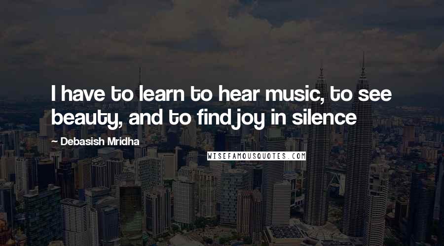 Debasish Mridha Quotes: I have to learn to hear music, to see beauty, and to find joy in silence