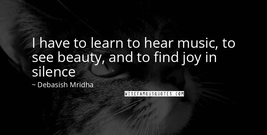 Debasish Mridha Quotes: I have to learn to hear music, to see beauty, and to find joy in silence