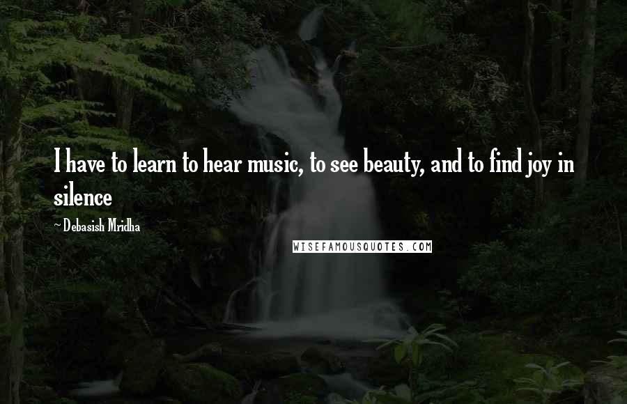 Debasish Mridha Quotes: I have to learn to hear music, to see beauty, and to find joy in silence