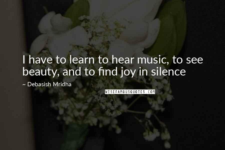 Debasish Mridha Quotes: I have to learn to hear music, to see beauty, and to find joy in silence