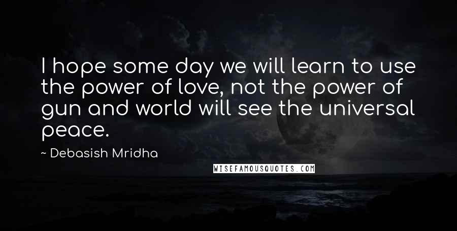 Debasish Mridha Quotes: I hope some day we will learn to use the power of love, not the power of gun and world will see the universal peace.