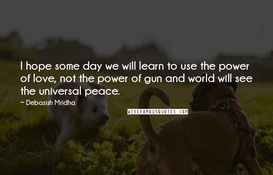 Debasish Mridha Quotes: I hope some day we will learn to use the power of love, not the power of gun and world will see the universal peace.