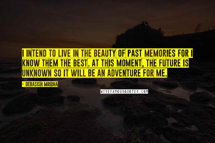 Debasish Mridha Quotes: I intend to live in the beauty of past memories for I know them the best. At this moment, the future is unknown so it will be an adventure for me.