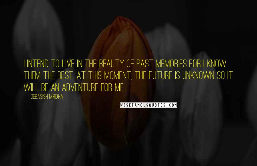 Debasish Mridha Quotes: I intend to live in the beauty of past memories for I know them the best. At this moment, the future is unknown so it will be an adventure for me.