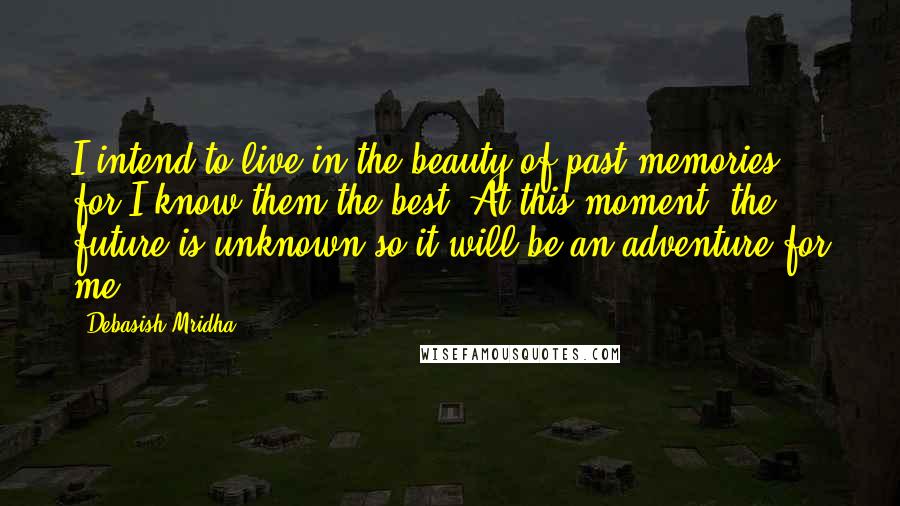 Debasish Mridha Quotes: I intend to live in the beauty of past memories for I know them the best. At this moment, the future is unknown so it will be an adventure for me.