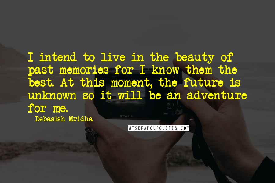 Debasish Mridha Quotes: I intend to live in the beauty of past memories for I know them the best. At this moment, the future is unknown so it will be an adventure for me.