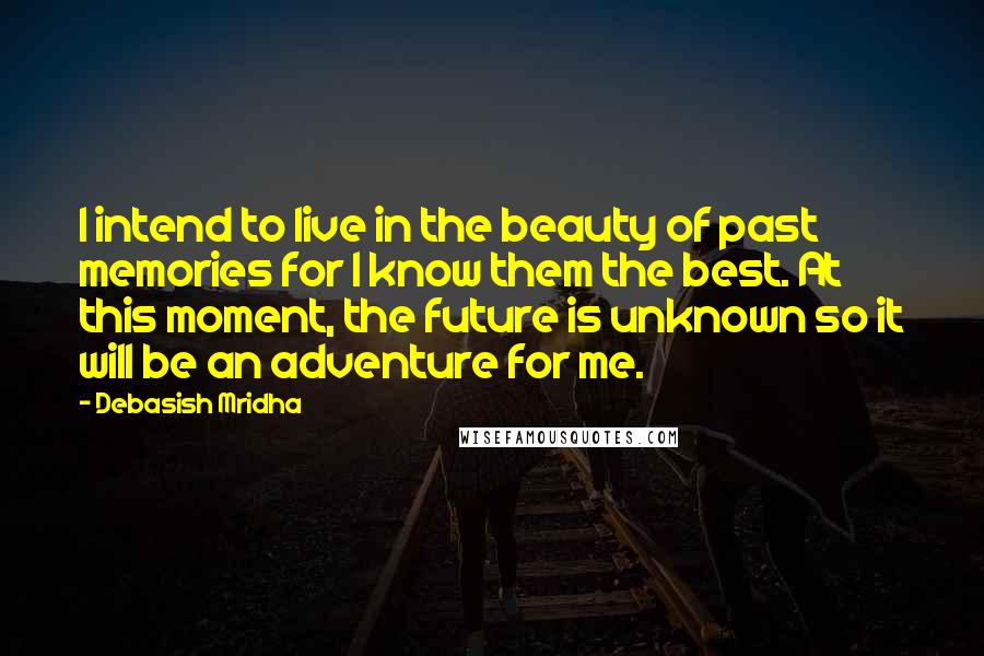 Debasish Mridha Quotes: I intend to live in the beauty of past memories for I know them the best. At this moment, the future is unknown so it will be an adventure for me.