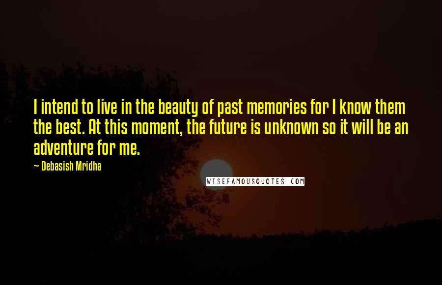 Debasish Mridha Quotes: I intend to live in the beauty of past memories for I know them the best. At this moment, the future is unknown so it will be an adventure for me.