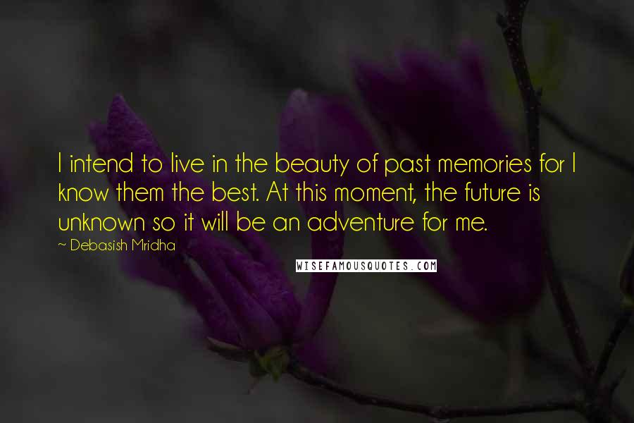 Debasish Mridha Quotes: I intend to live in the beauty of past memories for I know them the best. At this moment, the future is unknown so it will be an adventure for me.