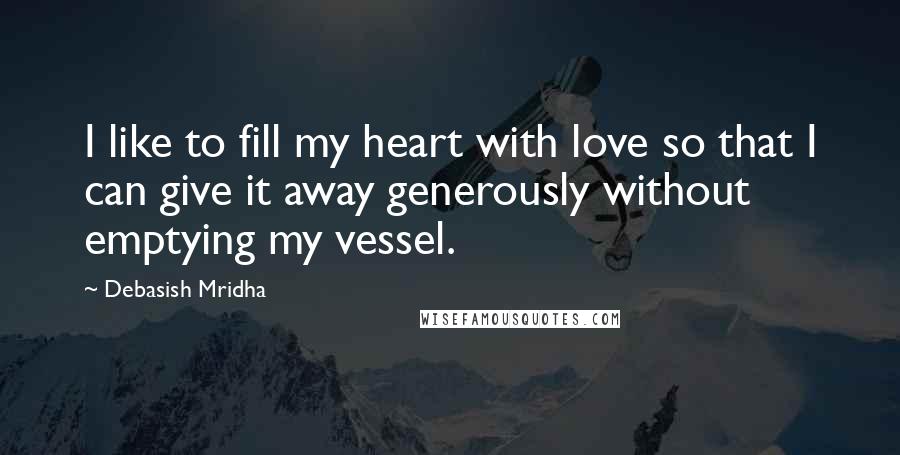 Debasish Mridha Quotes: I like to fill my heart with love so that I can give it away generously without emptying my vessel.