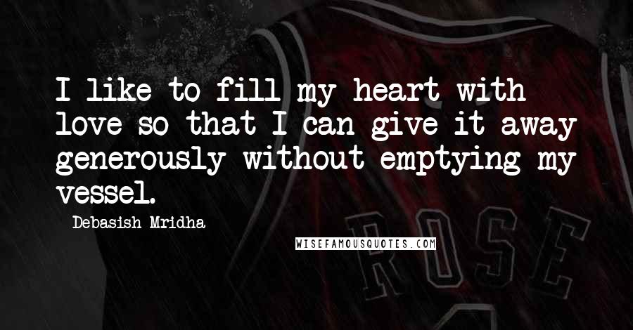 Debasish Mridha Quotes: I like to fill my heart with love so that I can give it away generously without emptying my vessel.