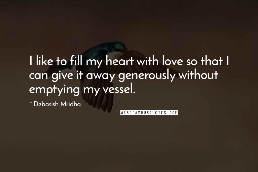 Debasish Mridha Quotes: I like to fill my heart with love so that I can give it away generously without emptying my vessel.