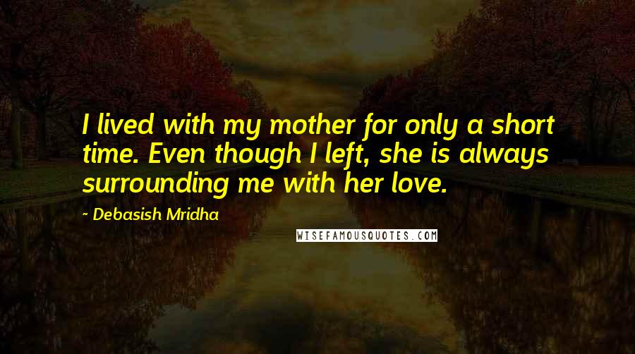 Debasish Mridha Quotes: I lived with my mother for only a short time. Even though I left, she is always surrounding me with her love.